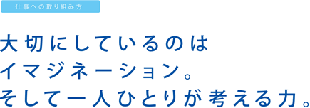 仕事への取り組み方：大切にしているのはイマジネーション。そして一人ひとりが考える力。