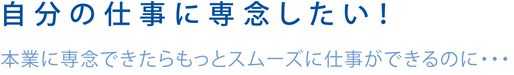 自分の仕事に専念したい！本業に専念できたらもっとスムーズに仕事ができるのに・・・