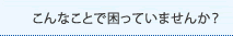 こんなことで困っていませんか？